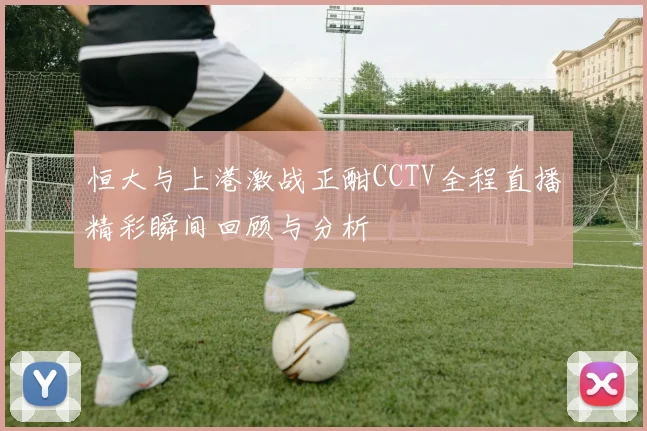 恒大与上港激战正酣CCTV全程直播精彩瞬间回顾与分析