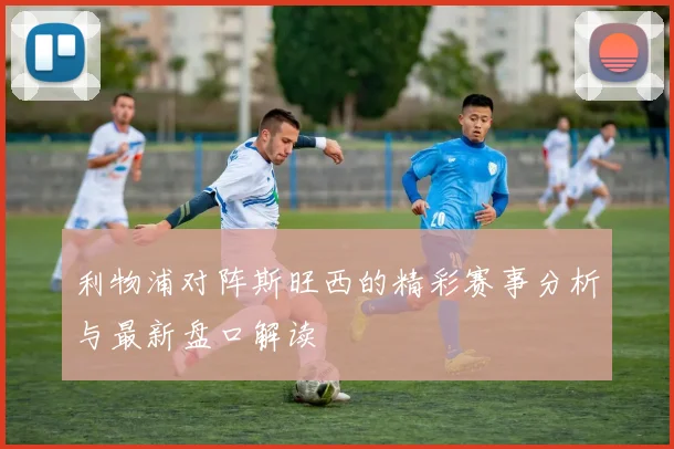 利物浦对阵斯旺西的精彩赛事分析与最新盘口解读